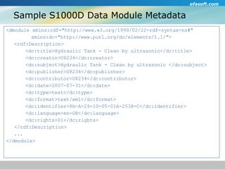 Sample S1000D Data Module Metadata <dmodule xmlns:rdf="http://www.w3.org/1999/02/22-rdf-syntax-ns#"    xmlns:dc="http://www.purl.org/dc/elements/1.1/"> <rdf:Description> <dc:title>Hydraulic Tank - Clean by ultrasonic</dc:title> <dc:creator>U8234</dc:creator> <dc:subject>Hydraulic Tank - Clean by ultrasonic </dc:subject> <dc:publisher>U8234</dc:publisher> <dc:contributor>U8234</dc:contributor> <dc:date>2007-07-31</dc:date> <dc:type>text</dc:type> <dc:format>text/xml</dc:format> <dc:identifier>8H-A-29-10-05-01A-253B-C</dc:identifier> <dc:language>en-GB</dc:language> <dc:rights>01</dc:rights> </rdf:Description> ... </dmodule> 