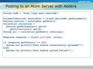 Posting to an Atom Server with Abdera String csdb = "http://xyz-aero.com/csdb";  ... Document<Service> serviceDoc = client.get(csdb).getDocument(); Service service = serviceDoc.getRoot(); Collection collection =  service.getWorkspaces().get(0)‏ .getCollections().get(0); String uri = collection.getHref().toString(); Response response = client. post (uri, entry); if (response.getStatus() == 201)  System.out.println("Data module successfully uploaded!"); else System.out.println("Data module upload failed!"); 