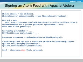 Signing an Atom Feed with Apache Abdera Abdera abdera = new Abdera(); AbderaSecurity abderaSecurity = new AbderaSecurity(abdera); URL url = new  URL("http://xyz-aero.com/csdb/DMC-8H-A-29-10-05-01A-253A-C.atom"); Document<Feed> doc = parser.parse(url.openStream(),url); Feed feed = doc.getRoot(); PrivateKey privateKey = ... X509Certificate certificate = ... Signature signature = abderaSecurity.getNewSignature(); SignatureOptions options = signature.getDefaultSignatureOptions(); options.setSigningKey(privateKey); options.setCertificate(certificate); feed = signature. sign (feed, options); 