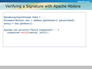 Verifying a Signature with Apache Abdera ByteArrayInputStream feed = ... Document<Entry> doc = abdera.getParser().parse(feed); entry = doc.getRoot(); System.out.println("Valid signature?: " + signature. verify (entry, null)); 