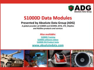 S1000D Data Modules 
Presented by Absolute Data Group (ADG) 
A global provider of S1000D and SCORM, DITA, STE, ShipDex 
and RailDex products and services 
Also available: 
S1000D Training 
S1000D software videos 
S1000D R4i Product Suite 
www.absolutedata.com 
 