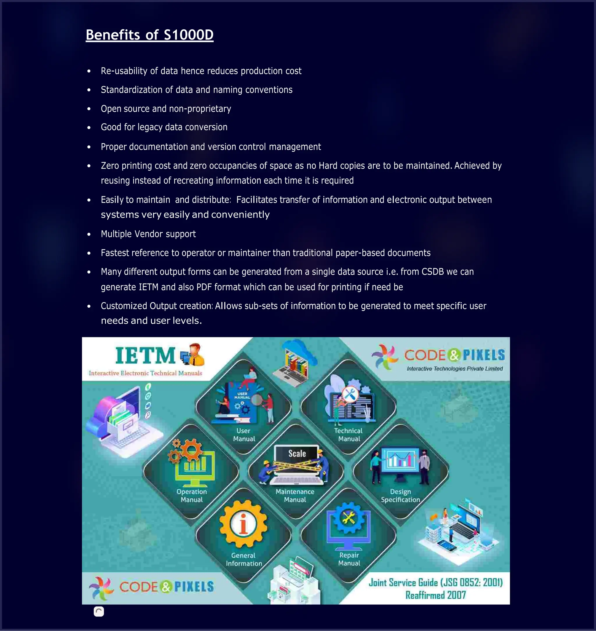 Benefits of S1000D
Re-usability of data hence reduces production cost
Standardization of data and naming conventions
Open source and non-proprietary
Good for legacy data conversion
Proper documentation and version control management
Zero printing cost and zero occupancies of space as no Hard copies are to be maintained. Achieved by
reusing instead of recreating information each time it is required
Easily to maintain and distribute: Facilitates transfer of information and electronic output between
systems very easily and conveniently
Multiple Vendor support
Fastest reference to operator or maintainer than traditional paper-based documents
Many different output forms can be generated from a single data source i.e. from CSDB we can
generate IETM and also PDF format which can be used for printing if need be
Customized Output creation: Allows sub-sets of information to be generated to meet specific user
needs and user levels.
 