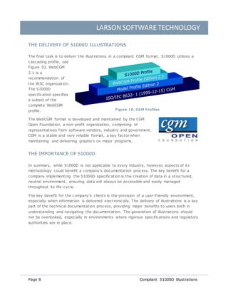 LARSON SOFTWARE TECHNOLOGY
Page 8 Compliant S1000D Illustrations
THE DELIVERY OF S1000D ILLUSTRATIONS
The final task is to deliver the illustrations in a compliant CGM format. S1000D utilizes a
cascading profile, see
Figure 10, WebCGM
2.1 is a
recommendation of
the W3C organization.
The S1000D
specification specifies
a subset of the
complete WebCGM
profile.
The WebCGM format is developed and maintained by the CGM
Open Foundation, a non-profit organization, comprising of
representatives from software vendors, industry and government.
CGM is a stable and very reliable format, a key factor when
maintaining and delivering graphics on major programs.
THE IMPORTANCE OF S1000D
In summary, while S1000D is not applicable to every industry, however, aspects of its
methodology could benefit a company’s documentation process. The key benefit for a
company implementing the S1000D specification is the creation of data in a structured,
neutral environment, ensuring data will always be accessible and easily managed
throughout its life-cycle.
The key benefit for the company’s clients is the provision of a user-friendly environment,
especially when information is delivered electronically. The delivery of illustrations is a key
part of the technical documentation process, providing major benefits to users both in
understanding and navigating the documentation. The generation of illustrations should
not be overlooked, especially in environments where rigorous specifications and regulatory
authorities are in place.
Figure 10. CGM Profiles
 