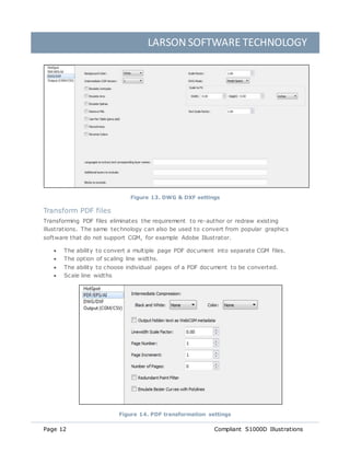 LARSON SOFTWARE TECHNOLOGY
Page 12 Compliant S1000D Illustrations
Figure 13. DWG & DXF settings
Transform PDF files
Transforming PDF files eliminates the requirement to re-author or redraw existing
illustrations. The same technology can also be used to convert from popular graphics
software that do not support CGM, for example Adobe Illustrator.
 The ability to convert a multiple page PDF document into separate CGM files.
 The option of scaling line widths.
 The ability to choose individual pages of a PDF document to be converted.
 Scale line widths
Figure 14. PDF transformation settings
 