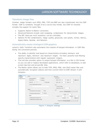 LARSON SOFTWARE TECHNOLOGY
Page 13 Compliant S1000D Illustrations
Transform Image files
Common image formats such JPEG, PNG, TIFF and BMP are also transformed into the CGM
format. CGM is commonly thought of as a vector only format, but CGM V3 onwards
includes the support for raster files.
 Supports Raster to Raster conversion.
 Advanced features include color swapping, compression for monochrome images.
 The DPI (dots per inch) resolution can be controlled.
 Options for file compressions, image quality, grayscale, size (pixels, inches, metric),
Aspect Ratio, Gamma, and Rotation.
Automatically create intelligent CGM graphics
Larson’s VizEx Transform also automates the creation of hotspot information in CGM files
during the conversion process.
 The ability to identify text based on characteristics including minimum and
maximum digits, minimum and maximum height. For more powerful text filtering
specify characteristics with regular expression (regex).
 The tool also provides option to output hotspot information to a file in CSV format
so you can add or replace developed applications, which refer to databases, or add
screen tips text and actual URL links.
 The Raster option allows you to take TIFF, JPEG, PNG, and CALS raster files and
automatically recognize callouts and then convert them to CGM Version 4 with
hotspots.
Figure 7. Hotspot settings
 