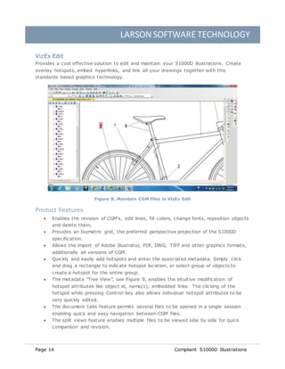 LARSON SOFTWARE TECHNOLOGY
Page 14 Compliant S1000D Illustrations
VizEx Edit
Provides a cost effective solution to edit and maintain your S1000D illustrations. Create
overlay hotspots, embed hyperlinks, and link all your drawings together with this
standards based graphics technology.
Figure 8. Maintain CGM files in VizEx Edit
Product Features
 Enables the revision of CGM's, edit lines, fill colors, change fonts, reposition objects
and delete them.
 Provides an Isometric grid, the preferred perspective projection of the S1000D
specification.
 Allows the import of Adobe Illustrator, PDF, DWG, TIFF and other graphics formats,
additionally all versions of CGM.
 Quickly and easily add hotspots and enter the associated metadata. Simply click
and drag a rectangle to indicate hotspot location, or select group of objects to
create a hotspot for the entire group.
 The metadata "Tree View”, see Figure 9, enables the intuitive modification of
hotspot attributes like object id, name(s), embedded links. The clicking of the
hotspot while pressing Control-key also allows individual hotspot attributes to be
very quickly edited.
 The document tabs feature permits several files to be opened in a single session
enabling quick and easy navigation between CGM files.
 The split views feature enables multiple files to be viewed side by side for quick
comparison and revision.
 