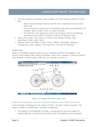 LARSON SOFTWARE TECHNOLOGY
Page 15 Compliant S1000D Illustrations
 The Auto Hotspot technology is also available as a fully integrated option for VizEx
Edit.
o Select the Auto Hotspot function and the file is scanned for all vector and
raster text.
o The text to be hot-spotted can be identified by the setting of parameters, for
example, alpha, numeric only, or a regex text filter.
o The CGM file is hot-spotted on screen, the attributes will be automatically
generated and be edited if required to obtain the required result.
 Layout Tools: Align, Crop, Group, Un-Group, Flip, Rotate, Arrange, Crop,
Copy/Paste, Snap to Grid, Zoom
 Mark-up Tools: Text, Bezier Curves, Circles, Ellipses, Rectangles, Polygons,
Transparency, Lines, Hotspot, True Type Fonts, Line and Fill Attributes
VizEx View
Deploy your S1000D graphics easily to your, customers, partners and suppliers with
Larson’s world leading CGM viewing technology. VizEx View comprises of various products
each designed to deliver quality CGM files the customer can rely on.
Figure 17. Deploy CGM files in VizEx View
VizEx View Plugin for Chrome, Internet Explorer and Firefox browsers
Larson provides technology for the support of CGM in all major internet browsers. The
support of CGM is comprehensive and easy to implement.
 Full support for the WebCGM 2.0 DOM, a JavaScript API and event model for
programmatically interacting with graphical and non-graphical picture elements.
 