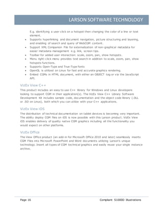 LARSON SOFTWARE TECHNOLOGY
Page 16 Compliant S1000D Illustrations
E.g. identifying a user click on a hotspot then changing the color of a line or text
element.
 Supports hyperlinking and document navigation, picture structuring and layering,
and enabling of search and query of WebCGM content.
 Support XML Companion File for externalization of non-graphical metadata for
easier metadata management e.g. link, screen tips.
 Toolbar for added user interaction: scale, zoom, pan, show hotspots.
 Menu right-click menu provides text search in addition to scale, zoom, pan, show
hotspots functions.
 Supports Open-Type and True-Type fonts
 OpenGL is utilized on Linux for fast and accurate graphics rendering.
 Embed CGMs in HTML document, with either an OBJECT tag or via the JavaScript
API.
VizEx View C++
This product includes an easy to use C++ library for Windows and Linux developers
looking to support CGM in their application(s). The VizEx View C++ Library Software
Development Kit includes sample code, documentation and the object code library (.DLL
or .SO on Linux), both which you can utilize with your C++ applications.
VizEx View iOS
The distribution of technical documentation on tablet devices is becoming very important.
The ability deploy CGM files on iOS is now possible with this Larson product. VizEx View
iOS enables delivery of quality native CGM graphics including all the functionality you
would expect on other platforms.
VizEx Office
The View Office product (an add-in for Microsoft Office 2010 and later) seamlessly inserts
CGM Files into Microsoft PowerPoint and Word documents utilizing Larson's unique
technology. Insert all types of CGM technical graphics and easily reuse your single instance
archive.
 