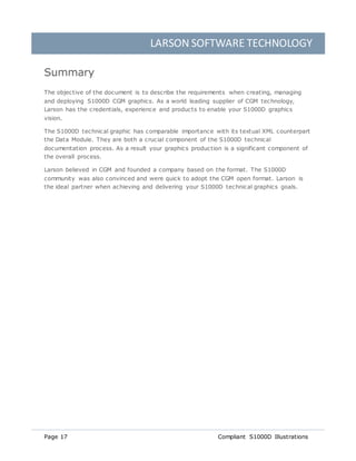 LARSON SOFTWARE TECHNOLOGY
Page 17 Compliant S1000D Illustrations
Summary
The objective of the document is to describe the requirements when creating, managing
and deploying S1000D CGM graphics. As a world leading supplier of CGM technology,
Larson has the credentials, experience and products to enable your S1000D graphics
vision.
The S1000D technical graphic has comparable importance with its textual XML counterpart
the Data Module. They are both a crucial component of the S1000D technical
documentation process. As a result your graphics production is a significant component of
the overall process.
Larson believed in CGM and founded a company based on the format. The S1000D
community was also convinced and were quick to adopt the CGM open format. Larson is
the ideal partner when achieving and delivering your S1000D technical graphics goals.
 