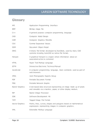 LARSON SOFTWARE TECHNOLOGY
Page 18 Compliant S1000D Illustrations
Glossary
API Application Programming Interface
BMP Bitmap image file
C++ A general purpose computer programming language
CAD Computer Aided Design
CGM Computer Graphics Metafile
CSV Comma-Separated Values
DOM Document Object Model
DWG A binary file format developed by AutoDesk, used by many CAD
systems including AutoCAD as native file format.
Hotspot A graphical hotspot is a region where information about an
associated action is contained
HTML Hyper Text Markup Language
IETM Interactive Electronic Technical Manual
JavaScript A computer programming language, most commonly used as part of
web browsers
JPEG Joint Photographic Experts Group
PDF Portable Document Format
PNG Portable Network Graphic
Raster Graphics A dot based data structure representing an image made up of pixels
and viewable via a monitor, paper, or other display medium.
RIP Raster Image Processor
SDK Software Development Kit
TIFF Tagged Image File Format
Vector Graphics Points, lines, curves, shapes and polygons based on mathematical
expressions representing images in computer graphics.
XML Extensible Markup Language
 