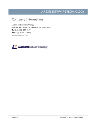 LARSON SOFTWARE TECHNOLOGY
Page 20 Compliant S1000D Illustrations
Company Information
Larson Software Technology
800 Wilcrest, Suite 210, Houston, TX 77042 USA
Tel (+1) 713-977-4177
Fax (+1) 713-977-4176
www.cgmlarson.com
 