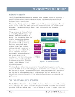LARSON SOFTWARE TECHNOLOGY
Page 2 Compliant S1000D Illustrations
HISTORY OF S1000D
The S1000D specification emerged in the early 1980s, with the purpose of developing a
global standard for technical documentation, similar in philosophy to the commercial
aerospace specification ATA100.
The majority of early adoptions of S1000D were on military aerospace projects. The main
reason for this was the bias of the specification towards air vehicle and ground support
equipment. The situation changed when S1000D encompassed land and marine
requirements.
The governance for the specification
is provided by ASD (Aerospace and
Defense Industries Association of
Europe). The involvement of the USA
required additional transatlantic
governance of S1000D; this was
provided by the AIA (Aerospace
Industries Association). More
recently the ATA (Air Transport
Association) made the decision to
become involved in S1000D. The
result, commercial aerospace
requirements were integrated into
the current version of the
specification, 4.1. This initiative was
an ironic twist, considering that one
of the prime reasons for developing
S1000D was in response to the
ATA100 specification.
The ASD, AIA and ATA provide governance of the specification they do not develop or
maintain S1000D. Councils and working groups perform the task of writing and amending
the specification. Figure 3 provides an overview of the current organization. In summary,
the specification has an excellent history of development and use. Benefits include
interoperability, consistency, security, cost reduction, business processes, usability and
performance.
THE PRINCIPAL CONCEPTS OF S1000D
The S1000D specification is a substantial document, and the current version 4.1, contains
over 3,500 pages. The defining concept that separates S1000D from other documentation
processes is the Data Module (DM), a chunk of information utilized to support a particular
Figure 3. S1000D Organization
 
