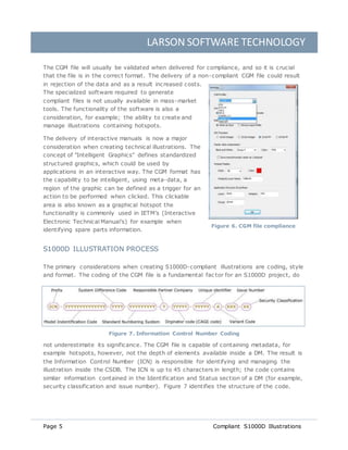 LARSON SOFTWARE TECHNOLOGY
Page 5 Compliant S1000D Illustrations
The CGM file will usually be validated when delivered for compliance, and so it is crucial
that the file is in the correct format. The delivery of a non-compliant CGM file could result
in rejection of the data and as a result increased costs.
The specialized software required to generate
compliant files is not usually available in mass-market
tools. The functionality of the software is also a
consideration, for example; the ability to create and
manage illustrations containing hotspots.
The delivery of interactive manuals is now a major
consideration when creating technical illustrations. The
concept of "Intelligent Graphics" defines standardized
structured graphics, which could be used by
applications in an interactive way. The CGM format has
the capability to be intelligent, using meta-data, a
region of the graphic can be defined as a trigger for an
action to be performed when clicked. This clickable
area is also known as a graphical hotspot the
functionality is commonly used in IETM’s (Interactive
Electronic Technical Manual’s) for example when
identifying spare parts information.
S1000D ILLUSTRATION PROCESS
The primary considerations when creating S1000D-compliant illustrations are coding, style
and format. The coding of the CGM file is a fundamental fac tor for an S1000D project, do
not underestimate its significance. The CGM file is capable of containing metadata, for
example hotspots, however, not the depth of elements available inside a DM. The result is
the Information Control Number (ICN) is responsible for identifying and managing the
illustration inside the CSDB. The ICN is up to 45 characters in length; the code contains
similar information contained in the Identification and Status section of a DM (for example,
security classification and issue number). Figure 7 identifies the structure of the code.
Figure 7. Information Control Number Coding
Figure 6. CGM file compliance
 