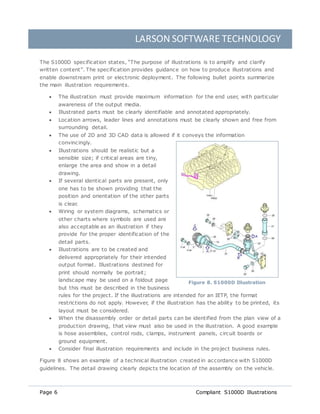 LARSON SOFTWARE TECHNOLOGY
Page 6 Compliant S1000D Illustrations
The S1000D specification states, “The purpose of illustrations is to amplify and clarify
written content”. The specification provides guidance on how to produce illustrations and
enable downstream print or electronic deployment. The following bullet points summarize
the main illustration requirements.
 The illustration must provide maximum information for the end user, with particular
awareness of the output media.
 Illustrated parts must be clearly identifiable and annotated appropriately.
 Location arrows, leader lines and annotations must be clearly shown and free from
surrounding detail.
 The use of 2D and 3D CAD data is allowed if it conveys the information
convincingly.
 Illustrations should be realistic but a
sensible size; if critical areas are tiny,
enlarge the area and show in a detail
drawing.
 If several identical parts are present, only
one has to be shown providing that the
position and orientation of the other parts
is clear.
 Wiring or system diagrams, schematics or
other charts where symbols are used are
also acceptable as an illustration if they
provide for the proper identification of the
detail parts.
 Illustrations are to be created and
delivered appropriately for their intended
output format. Illustrations destined for
print should normally be portrait;
landscape may be used on a foldout page
but this must be described in the business
rules for the project. If the illustrations are intended for an IETP, the format
restrictions do not apply. However, if the illustration has the ability to be printed, its
layout must be considered.
 When the disassembly order or detail parts can be identified from the plan view of a
production drawing, that view must also be used in the illustration. A good example
is hose assemblies, control rods, clamps, instrument panels, circuit boards or
ground equipment.
 Consider final illustration requirements and include in the project business rules.
Figure 8 shows an example of a technical illustration created in accordance with S1000D
guidelines. The detail drawing clearly depicts the location of the assembly on the vehicle.
Figure 8. S1000D Illustration
 