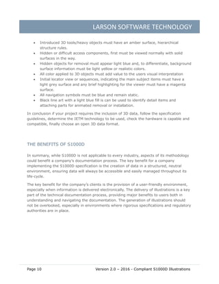 LARSON SOFTWARE TECHNOLOGY
Page 10 Version 2.0 – 2016 - Compliant S1000D Illustrations
 Introduced 3D tools/heavy objects must have an amber surface, hierarchical
structure rules.
 Hidden or difficult access components, first must be viewed normally with solid
surfaces in the way.
 Hidden objects for removal must appear light blue and, to differentiate, background
surface information must be light yellow or realistic colors.
 All color applied to 3D objects must add value to the users visual interpretation
 Initial locator view or sequences, indicating the main subject items must have a
light grey surface and any brief highlighting for the viewer must have a magenta
surface.
 All navigation symbols must be blue and remain static.
 Black line art with a light blue fill is can be used to identify detail items and
attaching parts for animated removal or installation.
In conclusion if your project requires the inclusion of 3D data, follow the specification
guidelines, determine the IETM technology to be used, check the hardware is capable and
compatible, finally choose an open 3D data format.
THE BENEFITS OF S1000D
In summary, while S1000D is not applicable to every industry, aspects of its methodology
could benefit a company’s documentation process. The key benefit for a company
implementing the S1000D specification is the creation of data in a structured, neutral
environment, ensuring data will always be accessible and easily managed throughout its
life-cycle.
The key benefit for the company’s clients is the provision of a user-friendly environment,
especially when information is delivered electronically. The delivery of illustrations is a key
part of the technical documentation process, providing major benefits to users both in
understanding and navigating the documentation. The generation of illustrations should
not be overlooked, especially in environments where rigorous specifications and regulatory
authorities are in place.
 
