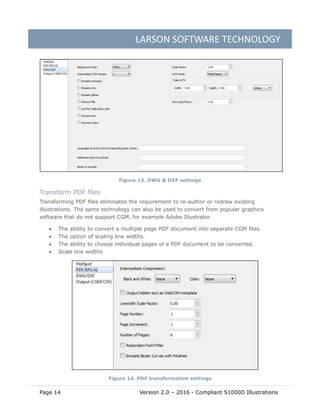 LARSON SOFTWARE TECHNOLOGY
Page 14 Version 2.0 – 2016 - Compliant S1000D Illustrations
Figure 13. DWG & DXF settings
Transform PDF files
Transforming PDF files eliminates the requirement to re-author or redraw existing
illustrations. The same technology can also be used to convert from popular graphics
software that do not support CGM, for example Adobe Illustrator.
 The ability to convert a multiple page PDF document into separate CGM files.
 The option of scaling line widths.
 The ability to choose individual pages of a PDF document to be converted.
 Scale line widths
Figure 14. PDF transformation settings
 