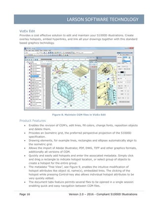 LARSON SOFTWARE TECHNOLOGY
Page 16 Version 2.0 – 2016 - Compliant S1000D Illustrations
VizEx Edit
Provides a cost effective solution to edit and maintain your S1000D illustrations. Create
overlay hotspots, embed hyperlinks, and link all your drawings together with this standard
based graphics technology.
Figure 8. Maintain CGM files in VizEx Edit
Product Features
 Enables the revision of CGM's, edit lines, fill colors, change fonts, reposition objects
and delete them.
 Provides an Isometric grid, the preferred perspective projection of the S1000D
specification.
 Drawing elements, for example lines, rectangles and ellipses automatically align to
the isometric grid.
 Allows the import of Adobe Illustrator, PDF, DWG, TIFF and other graphics formats,
additionally all versions of CGM.
 Quickly and easily add hotspots and enter the associated metadata. Simply click
and drag a rectangle to indicate hotspot location, or select group of objects to
create a hotspot for the entire group.
 The metadata "Tree View”, see Figure 9, enables the intuitive modification of
hotspot attributes like object id, name(s), embedded links. The clicking of the
hotspot while pressing Control-key also allows individual hotspot attributes to be
very quickly edited.
 The document tabs feature permits several files to be opened in a single session
enabling quick and easy navigation between CGM files.
 