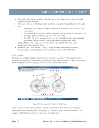 LARSON SOFTWARE TECHNOLOGY
Page 17 Version 2.0 – 2016 - Compliant S1000D Illustrations
 The split views feature enables multiple files to be viewed side by side for quick
comparison and revision.
 The Auto Hotspot technology is also available as a fully integrated option for VizEx
Edit.
o Select the Auto Hotspot function and the file is scanned for all vector and
raster text.
o The text to be hot-spotted can be identified by the setting of parameters, for
example, alpha, numeric only, or a regex text filter.
o The CGM file is hot-spotted on screen, the attributes will be automatically
generated and be edited if required to obtain the required result.
 Layout Tools: Align, Crop, Group, Un-Group, Flip, Rotate, Arrange, Crop,
Copy/Paste, Snap to Grid, Zoom
 Mark-up Tools: Text, Bezier Curves, Circles, Ellipses, Rectangles, Polygons,
Transparency, Lines, Hotspot, True Type Fonts, Line and Fill Attributes
VizEx View
Deploy your S1000D graphics easily to your, customers, partners and suppliers with
Larson’s world leading CGM viewing technology. VizEx View comprises of various products
each designed to deliver quality CGM files the customer can rely on.
Figure 17. Deploy CGM files in VizEx View
VizEx View Plugin for Chrome, Internet Explorer and Firefox browsers
Larson provides technology for the support of CGM in all major internet browsers. The
support of CGM is comprehensive and easy to implement.
 