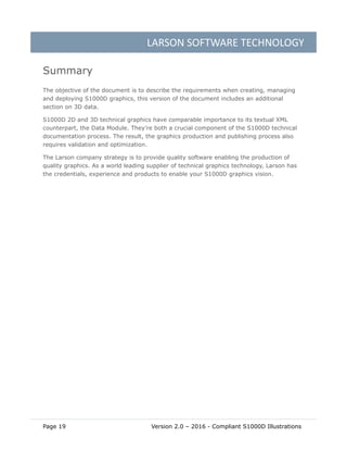LARSON SOFTWARE TECHNOLOGY
Page 19 Version 2.0 – 2016 - Compliant S1000D Illustrations
Summary
The objective of the document is to describe the requirements when creating, managing
and deploying S1000D graphics, this version of the document includes an additional
section on 3D data.
S1000D 2D and 3D technical graphics have comparable importance to its textual XML
counterpart, the Data Module. They’re both a crucial component of the S1000D technical
documentation process. The result, the graphics production and publishing process also
requires validation and optimization.
The Larson company strategy is to provide quality software enabling the production of
quality graphics. As a world leading supplier of technical graphics technology, Larson has
the credentials, experience and products to enable your S1000D graphics vision.
 