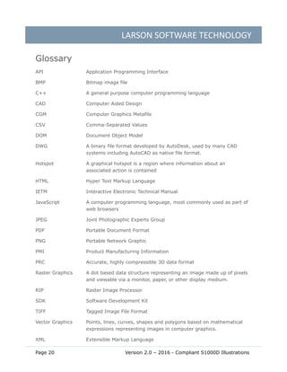 LARSON SOFTWARE TECHNOLOGY
Page 20 Version 2.0 – 2016 - Compliant S1000D Illustrations
Glossary
API Application Programming Interface
BMP Bitmap image file
C++ A general purpose computer programming language
CAD Computer Aided Design
CGM Computer Graphics Metafile
CSV Comma-Separated Values
DOM Document Object Model
DWG A binary file format developed by AutoDesk, used by many CAD
systems including AutoCAD as native file format.
Hotspot A graphical hotspot is a region where information about an
associated action is contained
HTML Hyper Text Markup Language
IETM Interactive Electronic Technical Manual
JavaScript A computer programming language, most commonly used as part of
web browsers
JPEG Joint Photographic Experts Group
PDF Portable Document Format
PNG Portable Network Graphic
PMI Product Manufacturing Information
PRC Accurate, highly compressible 3D data format
Raster Graphics A dot based data structure representing an image made up of pixels
and viewable via a monitor, paper, or other display medium.
RIP Raster Image Processor
SDK Software Development Kit
TIFF Tagged Image File Format
Vector Graphics Points, lines, curves, shapes and polygons based on mathematical
expressions representing images in computer graphics.
XML Extensible Markup Language
 