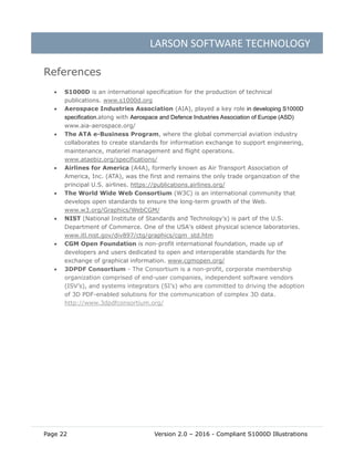 LARSON SOFTWARE TECHNOLOGY
Page 22 Version 2.0 – 2016 - Compliant S1000D Illustrations
References
 S1000D is an international specification for the production of technical
publications. www.s1000d.org
 Aerospace Industries Association (AIA), played a key role in developing S1000D
specification.along with Aerospace and Defence Industries Association of Europe (ASD)
www.aia-aerospace.org/
 The ATA e-Business Program, where the global commercial aviation industry
collaborates to create standards for information exchange to support engineering,
maintenance, materiel management and flight operations.
www.ataebiz.org/specifications/
 Airlines for America (A4A), formerly known as Air Transport Association of
America, Inc. (ATA), was the first and remains the only trade organization of the
principal U.S. airlines. https://publications.airlines.org/
 The World Wide Web Consortium (W3C) is an international community that
develops open standards to ensure the long-term growth of the Web.
www.w3.org/Graphics/WebCGM/
 NIST (National Institute of Standards and Technology's) is part of the U.S.
Department of Commerce. One of the USA's oldest physical science laboratories.
www.itl.nist.gov/div897/ctg/graphics/cgm_std.htm
 CGM Open Foundation is non-profit international foundation, made up of
developers and users dedicated to open and interoperable standards for the
exchange of graphical information. www.cgmopen.org/
 3DPDF Consortium - The Consortium is a non-profit, corporate membership
organization comprised of end-user companies, independent software vendors
(ISV’s), and systems integrators (SI’s) who are committed to driving the adoption
of 3D PDF-enabled solutions for the communication of complex 3D data.
http://www.3dpdfconsortium.org/
 