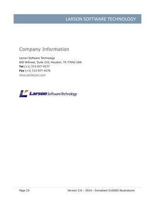 LARSON SOFTWARE TECHNOLOGY
Page 23 Version 2.0 – 2016 - Compliant S1000D Illustrations
Company Information
Larson Software Technology
800 Wilcrest, Suite 210, Houston, TX 77042 USA
Tel (+1) 713-977-4177
Fax (+1) 713-977-4176
www.cgmlarson.com
 