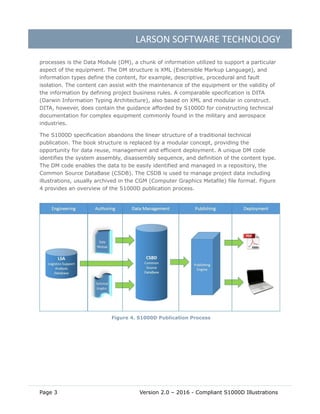 LARSON SOFTWARE TECHNOLOGY
Page 3 Version 2.0 – 2016 - Compliant S1000D Illustrations
processes is the Data Module (DM), a chunk of information utilized to support a particular
aspect of the equipment. The DM structure is XML (Extensible Markup Language), and
information types define the content, for example, descriptive, procedural and fault
isolation. The content can assist with the maintenance of the equipment or the validity of
the information by defining project business rules. A comparable specification is DITA
(Darwin Information Typing Architecture), also based on XML and modular in construct.
DITA, however, does contain the guidance afforded by S1000D for constructing technical
documentation for complex equipment commonly found in the military and aerospace
industries.
The S1000D specification abandons the linear structure of a traditional technical
publication. The book structure is replaced by a modular concept, providing the
opportunity for data reuse, management and efficient deployment. A unique DM code
identifies the system assembly, disassembly sequence, and definition of the content type.
The DM code enables the data to be easily identified and managed in a repository, the
Common Source DataBase (CSDB). The CSDB is used to manage project data including
illustrations, usually archived in the CGM (Computer Graphics Metafile) file format. Figure
4 provides an overview of the S1000D publication process.
Figure 4. S1000D Publication Process
 