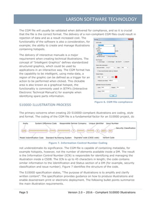 LARSON SOFTWARE TECHNOLOGY
Page 5 Version 2.0 – 2016 - Compliant S1000D Illustrations
The CGM file will usually be validated when delivered for compliance, and so it is crucial
that the file is the correct format. The delivery of a non-compliant CGM files could result in
rejection of data and as a result increased cost. The
functionality of the software is also a consideration, for
example; the ability to create and manage illustrations
containing hotspots.
The delivery of interactive manuals is a major
requirement when creating technical illustrations. The
concept of "Intelligent Graphics" defines standardized
structured graphics, which could be used by
applications in an interactive way. The CGM format has
the capability to be intelligent, using meta-data, a
region of the graphic can be defined as a trigger for an
action to be performed when clicked. This clickable
area is also known as a graphical hotspot, the
functionality is commonly used in IETM’s (Interactive
Electronic Technical Manual’s) for example when
identifying spare parts information.
S1000D ILLUSTRATION PROCESS
The primary concerns when creating 2D S1000D-compliant illustrations are coding, style
and format. The coding of the CGM file is a fundamental factor for an S1000D project, do
not underestimate its significance. The CGM file is capable of containing metadata, for
example hotspots, however, not the number of elements available inside a DM. The result
is the Information Control Number (ICN) is responsible for identifying and managing the
illustration inside a CSDB. The ICN is up to 45 characters in length; the code contains
similar information to the Identification and Status section of a DM (for example, security
classification and issue number). Figure 7 identifies the structure of the code.
The S1000D specification states, “The purpose of illustrations is to amplify and clarify
written content”. The specification provides guidance on how to produce illustrations and
enable downstream print or electronic deployment. The following bullet points summarize
the main illustration requirements.
Figure 7. Information Control Number Coding
Figure 6. CGM file compliance
 
