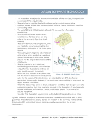 LARSON SOFTWARE TECHNOLOGY
Page 6 Version 2.0 – 2016 - Compliant S1000D Illustrations
 The illustration must provide maximum information for the end user, with particular
awareness of the output media.
 Illustrated parts must be clearly identifiable and annotated appropriately.
 Location arrows, leader lines and annotations must be clearly shown and free from
surrounding detail.
 The use of 2D and 3D CAD data is allowed if it conveys the information
convincingly.
 Illustrations should be realistic but a
sensible size; if critical areas are tiny,
enlarge the area and show in a detail
drawing.
 If several identical parts are present, only
one has to be shown providing that the
position and orientation of the other parts
is clear.
 Wiring or system diagrams, schematics or
other charts where symbols are used are
also acceptable as an illustration if they
provide for the proper identification of the
detail parts.
 Illustrations are to be created and
delivered appropriately for their intended
output format. Illustrations destined for
print should normally be portrait;
landscape may be used on a foldout page
but this must be described in the business
rules for the project. If the illustrations are intended for an IETP, the format
restrictions do not apply. However, if the illustration has the ability to be printed, its
layout must be considered.
 When the disassembly order or detail parts can be identified from the plan view of a
production drawing, that view must also be used in the illustration. A good example
is hose assemblies, control rods, clamps, instrument panels, circuit boards or
ground equipment.
 Consider final illustration requirements and include in the project business rules.
Figure 8 shows an example of a technical illustration created in accordance with S1000D
guidelines. The detail drawing clearly depicts the location of the assembly on the vehicle.
Showing the ICN on the illustration is optional, usually dependent on the project
requirements.
Figure 8. S1000D Illustration
 