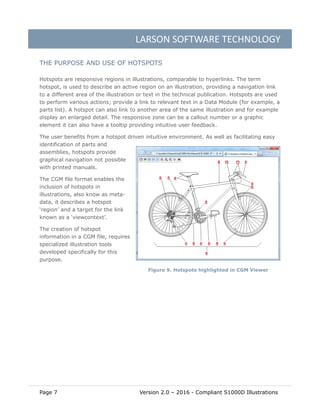 LARSON SOFTWARE TECHNOLOGY
Page 7 Version 2.0 – 2016 - Compliant S1000D Illustrations
THE PURPOSE AND USE OF HOTSPOTS
Hotspots are responsive regions in illustrations, comparable to hyperlinks. The term
hotspot, is used to describe an active region on an illustration, providing a navigation link
to a different area of the illustration or text in the technical publication. Hotspots are used
to perform various actions; provide a link to relevant text in a Data Module (for example, a
parts list). A hotspot can also link to another area of the same illustration and for example
display an enlarged detail. The responsive zone can be a callout number or a graphic
element it can also have a tooltip providing intuitive user feedback.
The user benefits from a hotspot driven intuitive environment. As well as facilitating easy
identification of parts and
assemblies, hotspots provide
graphical navigation not possible
with printed manuals.
The CGM file format enables the
inclusion of hotspots in
illustrations, also know as meta-
data, it describes a hotspot
‘region’ and a target for the link
known as a ‘viewcontext’.
The creation of hotspot
information in a CGM file, requires
specialized illustration tools
developed specifically for this
purpose.
Figure 9. Hotspots highlighted in CGM Viewer
 