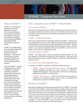 TM
                                     S1000DTM Support Services

What is S1000DTM?                    CDG - Supporting Your S1000D™ Requirements
S1000D™ is an international          Our Commitment to S1000D™
specification for technical
publications, utilizing a            We recognize the growing demand for S1000D™ standards based support services from
Common Source Database.              our customers worldwide and, CDG has made a firm commitment to continue to enhance
It was originally introduced to      its S1000D™ technical authoring and consulting services capabilities in both our U.S. and
the European community by            U.K based facilities.
the Association Européenne
                                     S1000D™ Committee Representation
des Constructeurs de Matériel
Aérospatial (AECMA),                 With a strong understanding of the tremendous benefits that S1000D™ can bring to the
representing the aerospace           technical publications community in both military and commercial sectors, CDG has firmly
industry.                            committed itself to proactively support the further development of the S1000D™ standard.
                                     Our commitment includes allocating dedicated CDG representatives serving in prominent
S1000D™ was initially defined        positions on the Electronic Publications Working Group (EPWG) in both the U.S. and
as “an international specification   Europe, as well as the U.S. Implementation Group.
for the procurement and
                                     Our Pioneering Efforts in S1000DTM
production of technical
publications.” Over the years,       S1000D™ was initially specific to technical publications supporting aircraft, but it has
the specification has been           been adapted to accommodate land-based and marine equipment. CDG was the first
successfully applied to non-         technical publications provider to apply the S1000D™ standard to Land Based Defense
technical publications and           Systems in the U.K.
now also addresses training
materials.                           Our Commitment to Providing Highly Skilled Teams

                                     To support your S1000D™ requirements, CDG offers the following services:
Today, the S1000D™ standard
is supported by the successor            m	S1000D™       Technical Authoring and Conversion Services – Our highly skilled
to AECMA, the AeroSpace                      technical publications specialists have proven experience in authoring of
and Defence Industries of                    S1000D-based publications, and can also assist in conversion of existing legacy
Europe (ASD), the Aerospace                  publications into S1000D™ compliant format.
Industries Association of
                                         m	 S1000D™      Advisory Services – CDG can also provide services to assist your
America (AIA), and the Air
                                             organization with publication solutions and the writing and development of
Transport Association (ATA).
                                             business rules to support your S1000D™ projects.
The Steering Committee
(SC), has full responsibility of
maintaining the specification.       Benefits of S1000D™
The SC includes members from
both government and industry.        Most experts will agree that the single greatest benefit offered by S1000D™ is the ability
A group of specialists, the          to reuse data. With S1000D™, specific data modules are created (containing text and/or
Electronic Publications Working      graphics), and then stored in the Common Source Database (CSDB). Through the use of
Group (EPWG), supports               data modules, data can be broken into smaller pieces or fragments of repetitive steps that
the SC in technical matters          can then be reused within the same publication, in other publications, and even in other
involving information technology     projects. This can bring a tremendous amount of time savings to the authoring process,
developments.                        as data modules are simply “plugged in” to any publication or project documentation
                                     as needed. In short, with S1000D™ there is no longer a need to recreate the same
                                     information over and over again for each individual publication.
 
