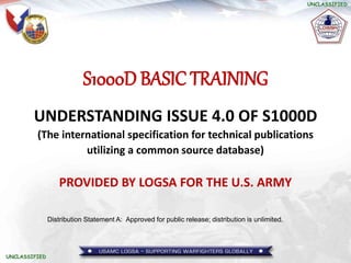 S1000D BASIC TRAINING
UNDERSTANDING ISSUE 4.0 OF S1000D
(The international specification for technical publications
utilizing a common source database)
PROVIDED BY LOGSA FOR THE U.S. ARMY
Distribution Statement A: Approved for public release; distribution is unlimited.
 