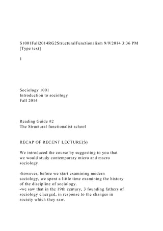 S1001Fall2014RG2StructuralFunctionalism 9/9/2014 3:36 PM
[Type text]
1
Sociology 1001
Introduction to sociology
Fall 2014
Reading Guide #2
The Structural functionalist school
RECAP OF RECENT LECTURE(S)
We introduced the course by suggesting to you that
we would study contemporary micro and macro
sociology
-however, before we start examining modern
sociology, we spent a little time examining the history
of the discipline of sociology.
-we saw that in the 19th century, 3 founding fathers of
sociology emerged, in response to the changes in
society which they saw.
 