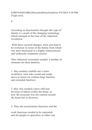 S1001Fall2014RG2StructuralFunctionalism 9/9/2014 3:36 PM
[Type text]
9
According to functionalist thought this type of
family is a result of the changing technology
which emerged at the time of the industrial
revolution.
With these societal changes, there also had to
be evolution in terms of the family form which
was most functional in a highly industrialised
and technicaly competent society.
Thus industrial economies needed a number of
elements for their families.
1. they needed a mobile not a static
workforce, ones who would and could
move to towns (ie without large families
and extended families)
2. they also needed a more efficient
division of labour within the home, as
now the economy was not centred around
the home but in factories.
3. Thus the socialization functions and the
work functions needed to be separated
and for people to specialise in either one
 