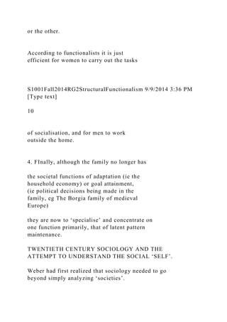 or the other.
According to functionalists it is just
efficient for women to carry out the tasks
S1001Fall2014RG2StructuralFunctionalism 9/9/2014 3:36 PM
[Type text]
10
of socialisation, and for men to work
outside the home.
4. FInally, although the family no longer has
the societal functions of adaptation (ie the
household economy) or goal attainment,
(ie political decisions being made in the
family, eg The Borgia family of medieval
Europe)
they are now to ‘specialise’ and concentrate on
one function primarily, that of latent pattern
maintenance.
TWENTIETH CENTURY SOCIOLOGY AND THE
ATTEMPT TO UNDERSTAND THE SOCIAL ‘SELF’.
Weber had first realized that sociology needed to go
beyond simply analyzing ‘societies’.
 