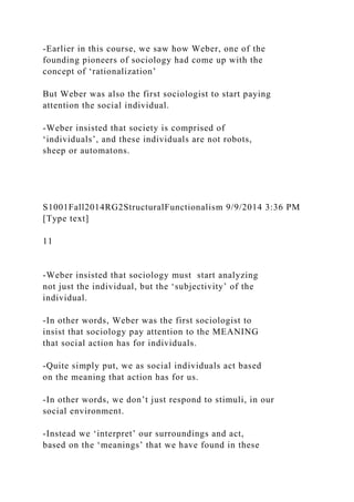 -Earlier in this course, we saw how Weber, one of the
founding pioneers of sociology had come up with the
concept of ‘rationalization’
But Weber was also the first sociologist to start paying
attention the social individual.
-Weber insisted that society is comprised of
‘individuals’, and these individuals are not robots,
sheep or automatons.
S1001Fall2014RG2StructuralFunctionalism 9/9/2014 3:36 PM
[Type text]
11
-Weber insisted that sociology must start analyzing
not just the individual, but the ‘subjectivity’ of the
individual.
-In other words, Weber was the first sociologist to
insist that sociology pay attention to the MEANING
that social action has for individuals.
-Quite simply put, we as social individuals act based
on the meaning that action has for us.
-In other words, we don’t just respond to stimuli, in our
social environment.
-Instead we ‘interpret’ our surroundings and act,
based on the ‘meanings’ that we have found in these
 