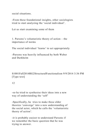 social situations.
-From these foundational insights, other sociologists
tried to start analyzing the ‘social individual’.
Let us start examining some of them
1. Parsons’s voluntaristic theory of action – the
importance of norms
The social individual ‘learns’ to act appropriately
-Parsons was heavily influenced by both Weber
and Durkheim
S1001Fall2014RG2StructuralFunctionalism 9/9/2014 3:36 PM
[Type text]
12
-so he tried to synthesise their ideas into a new
way of understanding the ‘self’
-Specifically, he tries to make these older
theories ‘converge’ into a new understanding of
the social actor, which he calls the ‘voluntaristic
theory of action’.
-it is probably easiest to understand Parsons if
we remember the basic question that he was
trying to answer.
 