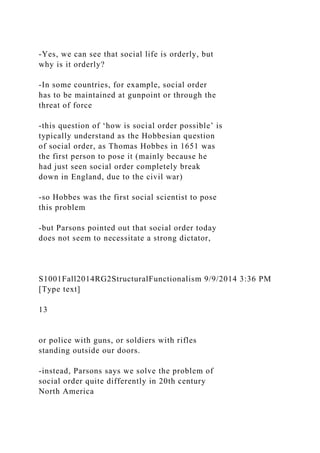 -Yes, we can see that social life is orderly, but
why is it orderly?
-In some countries, for example, social order
has to be maintained at gunpoint or through the
threat of force
-this question of ‘how is social order possible’ is
typically understand as the Hobbesian question
of social order, as Thomas Hobbes in 1651 was
the first person to pose it (mainly because he
had just seen social order completely break
down in England, due to the civil war)
-so Hobbes was the first social scientist to pose
this problem
-but Parsons pointed out that social order today
does not seem to necessitate a strong dictator,
S1001Fall2014RG2StructuralFunctionalism 9/9/2014 3:36 PM
[Type text]
13
or police with guns, or soldiers with rifles
standing outside our doors.
-instead, Parsons says we solve the problem of
social order quite differently in 20th century
North America
 