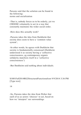 Parsons said that the solution can be found in
the following:
norms and socialization
-That is, nobody forces us to be orderly, yet we
CHOOSE voluntarily to act in a way that
constantly maintains the wider social order.
-How does this actually work?
-Parsons takes the idea from Durkheim that
society does seem to have a ‘common value
system’,
-In other words, he agrees with Durkheim that
society is fundamentally consensual (Durkheim
understood it as society having a ‘collective
consciousness, eg contemporary organic
solidarity manifests itself in a ‘collective
consciousness’)
-But Durkheim said nothing about individuals.
S1001Fall2014RG2StructuralFunctionalism 9/9/2014 3:36 PM
[Type text]
14
-So, Parsons takes the idea from Weber that
each of us as actors ‘chooses’ to act, based on
how we ‘interpret’ our surroundings
 