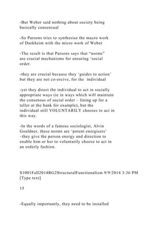 -But Weber said nothing about society being
basically consensual
-So Parsons tries to synthesise the macro work
of Durkheim with the micro work of Weber
-The result is that Parsons says that “norms”
are crucial mechanisms for ensuring ‘social
order.
-they are crucial because they ‘guides to action’
but they are not co-ercive, for the individual
-yet they direct the individual to act in socially
appropriate ways (ie in ways which will maintain
the consensus of social order – lining up for a
teller at the bank for example), but the
individual still VOLUNTARILY chooses to act in
this way.
-In the words of a famous sociologist, Alvin
Gouldner, these norms are ‘potent energisers’
–they give the person energy and direction to
enable him or her to voluntarily choose to act in
an orderly fashion.
S1001Fall2014RG2StructuralFunctionalism 9/9/2014 3:36 PM
[Type text]
15
-Equally importantly, they need to be installed
 