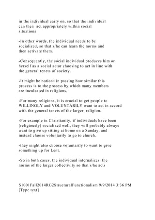 in the individual early on, so that the individual
can then act appropriately within social
situations
-In other words, the individual needs to be
socialized, so that s/he can learn the norms and
then activate them.
-Consequently, the social individual produces him or
herself as a social actor choosing to act in line with
the general tenets of society.
-It might be noticed in passing how similar this
process is to the process by which many members
are inculcated in religions.
-For many religions, it is crucial to get people to
WILLINGLY and VOLUNTARILY want to act in accord
with the general tenets of the larger religion.
-For example in Christianity, if individuals have been
(religiously) socialized well, they will probably always
want to give up sitting at home on a Sunday, and
instead choose voluntarily to go to church.
-they might also choose voluntarily to want to give
something up for Lent.
-So in both cases, the individual internalizes the
norms of the larger collectivity so that s/he acts
S1001Fall2014RG2StructuralFunctionalism 9/9/2014 3:36 PM
[Type text]
 