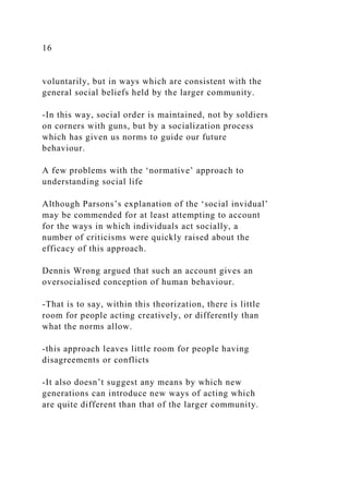 16
voluntarily, but in ways which are consistent with the
general social beliefs held by the larger community.
-In this way, social order is maintained, not by soldiers
on corners with guns, but by a socialization process
which has given us norms to guide our future
behaviour.
A few problems with the ‘normative’ approach to
understanding social life
Although Parsons’s explanation of the ‘social invidual’
may be commended for at least attempting to account
for the ways in which individuals act socially, a
number of criticisms were quickly raised about the
efficacy of this approach.
Dennis Wrong argued that such an account gives an
oversocialised conception of human behaviour.
-That is to say, within this theorization, there is little
room for people acting creatively, or differently than
what the norms allow.
-this approach leaves little room for people having
disagreements or conflicts
-It also doesn’t suggest any means by which new
generations can introduce new ways of acting which
are quite different than that of the larger community.
 