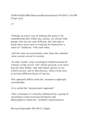 S1001Fall2014RG2StructuralFunctionalism 9/9/2014 3:36 PM
[Type text]
17
-Perhaps an easier way of making this point is by
remembering that within any society, we always find
groups who are not only different, but who play a
much more active part in creating for themselves a
sense of ‘solidarity’ with each other,
-and this may not necessarily come from the common
value system current in society.
-In other words, some sociologists looked instead for
a theory of the social ‘self’ which stressed, even more
heavily than Weber, that individuals choose to act
within society, and in that process, often create new,
or at least different forms of society.
This approach differs from the ‘normative approach
considerably.
-It is called the ‘interactionist approach’
-This is because it is heavily influenced by a group of
sociologists (and social psychologists and
philosophers) called the ‘symbolic interactionists.
Revised September 9th 2014 2.26pm
 