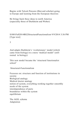 Begins with Talcott Parsons (Harvard scholar) going
to Europe and learning from the European theorists
He brings back these ideas to north America
(especially those of Durkheim and Weber)
S1001Fall2014RG2StructuralFunctionalism 9/9/2014 3:36 PM
[Type text]
3
And adapts Durkheim’s ‘evolutionary’ model (which
came from biology) to a more ‘medical model’ (still
rooted in biology)
This new model became the ‘structural functionalist
school’
Structural-Functionalism
Focusses on: structure and function of institutions in
society
Biological analogy
Medical doctor analogy
notion of system, everything working together smoothly
needs of the system
interdependence of parts
boundaries within the system
equilibrium
The AGIL schema
Adaptation
 