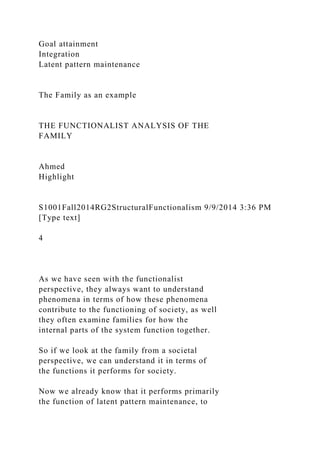 Goal attainment
Integration
Latent pattern maintenance
The Family as an example
THE FUNCTIONALIST ANALYSIS OF THE
FAMILY
Ahmed
Highlight
S1001Fall2014RG2StructuralFunctionalism 9/9/2014 3:36 PM
[Type text]
4
As we have seen with the functionalist
perspective, they always want to understand
phenomena in terms of how these phenomena
contribute to the functioning of society, as well
they often examine families for how the
internal parts of the system function together.
So if we look at the family from a societal
perspective, we can understand it in terms of
the functions it performs for society.
Now we already know that it performs primarily
the function of latent pattern maintenance, to
 