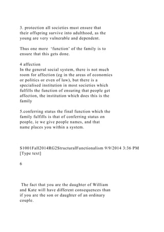 3. protection all societies must ensure that
their offspring survive into adulthood, as the
young are very vulnerable and dependent.
Thus one more ‘function’ of the family is to
ensure that this gets done.
4 affection
In the general social system, there is not much
room for affection (eg in the areas of economics
or politics or even of law), but there is a
specialised institution in most societies which
fulfills the function of ensuring that people get
affection, the institution which does this is the
family
5.conferring status the final function which the
family fulfills is that of conferring status on
people, ie we give people names, and that
name places you within a system.
S1001Fall2014RG2StructuralFunctionalism 9/9/2014 3:36 PM
[Type text]
6
The fact that you are the daughter of William
and Kate will have different consequences than
if you are the son or daughter of an ordinary
couple.
 