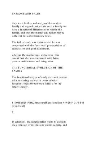 PARSONS AND BALES
they went further and analysed the modern
family and argued that within such a family we
have a functional differentiation within the
family, and that the mother and father played
different but conplementary roles.
The father's role was instrumental he was
concerned with the functional prerequisites of
adapatation and goal attainment,
whereas the mother was expressive this
meant that she was concerned with latent
pattern maintenance and integration.
THE FUNCTIONAL EVOLUTION OF THE
FAMILY
The functionalist type of analysis is not content
with analysing society in terms of what
functions each phenomenon fulfills for the
larger society.
S1001Fall2014RG2StructuralFunctionalism 9/9/2014 3:36 PM
[Type text]
7
In addition, the functionalist wants to explain
the evolution of institutions within society, and
 