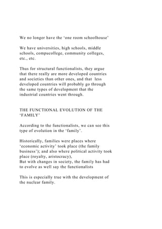 We no longer have the ‘one room schoolhouse’
We have universities, high schools, middle
schools, compucollege, community colleges,
etc., etc.
Thus for structural functionalists, they argue
that there really are more developed countries
and societies than other ones, and that less
developed countries will probably go through
the same types of development that the
industrial countries went through.
THE FUNCTIONAL EVOLUTION OF THE
‘FAMILY’
According to the functionalists, we can see this
type of evolution in the ‘family’.
Historically, families were places where
‘economic activity’ took place (the family
business’); and also where political activity took
place (royalty, aristocracy),
But with changes in society, the family has had
to evolve as well say the functionalists
This is especially true with the development of
the nuclear family.
 