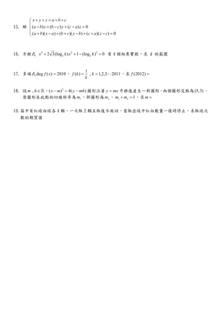 15. 解 ( ) ( ) ( ) 0
( )( ) ( )( ) ( )( ) 0
x y z a b c
a b x b c y c a z
a b x a b c y b c a z c
+ + = + +

− + − + − =
 + − + + − + + − =
16. 方程式 4 2 2
2 22 3(log ) 1 (log ) 0x k x k+ + − = 有 4 個相異實根，求 k 的範圍
17. 多項式deg ( ) 2010f x = ，
1
( ) , 1,2,3 2011f k k
k
= = ⋯ ，求 (2012)f =
18. 設 ,m h∈ℝ， 2
( ) 4( )x m y mh− = − 圖形沿著 y mx= 平移後產生一新圖形，兩個圖形交點為(5,3) ，
原圖形在此點的切線斜率為 1m ，新圖形為 2m ， 1 2 1m m+ = ，求m =
19.箱中有紅球白球各 4 顆，一次取 2 顆且取後不放回，當取出球中紅白數量一樣時停止，求取球次
數的期望值
 