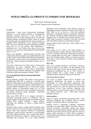 WiMAX MREŽA ZA PRISTUP ZA POKRIVANJE BEOGRADA

                                             Marko Nikolić, Saobraćajni fakultet
                                       Mentor: Prof.dr Vladanka Aćimović-Raspopović

                                                                 tehnologija može predstavljati veoma isplativo rešenje za
I UVOD                                                           širokopojasni pristup u oblastima do kojih ne doseže DSL ili
                                                                 KDS. Moći će da se koristi za veliki broj aplikacija
Globalizacija i nagli razvoj informacionih tehnologija,
                                                                 uključujući i širokopojasni pristup u poslednjem kilometru,
doprinose sve većoj potrebi korisnika za širokopojasnim
                                                                 kao i podrška za hotspot i ćelijsku infrastrukturu. Standard je
pristupom podacima, glasovnim i video servisima. Sa
                                                                 dizajniran tako da obezbedi širinu opsega potrebnu za E1
prednostima kao što su brza izgradnja mreža i brz povraćaj
                                                                 (2048 Kbps) za poslovne korisnike ili da bude ekvivalent
uloženog kapitala, širokopojasni bežični sistemi za pristup
                                                                 kablovskom/DSL pristupu za rezidencijalne korisnike.
predstavljaju jedno od najprihvatljivijih rešenja operatora za
izgradnju MAN (Metropolitan Area Network). Standard              Standard definiše kako fizički tako i MAC (Media Access
802.16 pruža niz prednosti na polju širokopojasnih bežičnih      Control) sloj.
mreža kao što su veći protoci, bolja fleksibilnost i
                                                                 Fizički sloj
skalabilnost kao i niži troškovi zbog čega se koristi kao
sinonim za novu generaciju širokopojasnih bežičnih gradskih      Izbor opsega od 2-11 GHz je bio vođen potrebom za
mreža. [1, 2, 3]                                                 prenosom signala bez optičke vidljivosti NLOS. Razlog za to
                                                                 je bio što se očekuje veliki broj rezidencijalnih korisnika, a
Pojava ovog standarda i zainteresovanost najvećeg broja
                                                                 krovovi zgrada mogu biti suviše niski i zaklonjeni drvećem
svetskih proizvođača da podrži ovaj standard doprinela je da
                                                                 da bi imali direktnu optičku vidljivost sa baznom stanicom.
se 2003. godine osnuje WiMAX (Worldwide Interoperability
                                                                 Zbog toga je veoma značajan višestruki način propagacije
for Microwave Access) forum, čime je pospešen razvoj ovih
                                                                 koji se očekuje.
mreža kao i njihova primena do krajnjih korisnika. [10, 11,
12, 13, 14]                                                      MAC sloj
Ovaj rad je oraganizovan na sledeći način. U drugom delu         MAC sloj je posebno dizajniran za okruženja u kojima je
predstavljeni su razvoj standarda 802.16 i osnivne               pristup od tačke ka više tačaka. On daje podršku višim
karakteristike WiMAX-a. U trećem delu je predstavljena           slojevima OSI (Open System Interconnection) modela ili
konkretna primena WiMAX tehnologije kroz predlog mreže           transportnim protokolima kao što su ATM, Ethernet ili
za pristup za pokrivanje Beograda u opsegu 3.5GHz.               Internet Protokol (IP), i njegov dizajn je jednostavno
                                                                 prilagoditi budućim protokolima koji još nisu razvijeni.
II STANDARD IEEE 802.16-KARAKTERISTIKE
WIMAX-A                                                          Tok servisa (Service Flows)
Razvoj standarda je započet 1999. godine u okviru grupe za       Tok servisa je ključna osobina 802.16 standarda, ima
standardizaciju IEEE 802 sa ciljem da se definišu radio          mogućnost podešavanja više kanala za svaku vezu,
interfejsi i funkcionalnosti bežičnih MAN u opsegu od 10-66      obezbeđujući za svaku individualno podešavanje QoS
GHz koji je postavljao zahtev optičke vidljivosti (LOS, line-    (Quality of Service). Različitim krajnjim korisnicima koji
of-sight). Dopuna standarda 802.16 je izvršena 2001. godine      dele istu bežičnu vezu može biti garantovana istovremena
definiše dopunu za frekvencijske opsege od 2-11 GHz              raspoloživost servisa višeg prioriteta, aplikacija koje
(licencirane i nelicencirane), koji bi omogućili komunikaciju    zahtevaju prenos u realnom vremenu, kao što su VoIP (Voice
bez direktne vidljivosti između predajnika i prijemnika          over Internet Protocol), video i TDM (Time Division
(NLOS, non-line-of-sight ).                                      Multiple) saobraćaj.
Dalji razvoj IEEE 802.16 će da omogući prihvatanje i             Zaštita podatka
adresiranje korisničkih zahteva za mobilnošću, tako da
                                                                 Podaci se kriptuju standardnim algoritmima (DES – Data
omogući direktno širokopojasni pristup sa pametnih mobilnih
                                                                 Encryption Standard), npr. 56-tobitnim DES za korisne
telefona, PDA uređaja, notebook i laptop računara.
                                                                 podatke i 128-mobitnim 3DES za enkripciju ključa.
Prihvatanje tog standarda se očekuje u drugoj polovini
                                                                 WiMAX Forum je industrijska, neprofitna organizacija
2006.godine.
                                                                 sastavljena od proizvođača opreme, dobavljača opreme i
Osećajući veliku prazninu između bežičnih lokalnih mreža
                                                                 servisnih provajdera. Proizvođači opreme čija oprema
(WLAN, Wireless Local Area Network) i regionalnih mreža
                                                                 zadovolji test interoperabilnosti dobijaju WiMAX sertifikat.
(WAN, Wide Area Network), WiMAX će predstavljati
                                                                 WiMAX Forum radi na tome da uđe na tržište kao osnova za
isplatljiviju, stabilnu bežičnu alternativu za konvecionalni
                                                                 bežični MAN zasnovana na IEEE 802.16 standardu i
žični DSL (Digital Subscriber Line) i pristup preko KDS-a
                                                                 ETSI/HiperMAN2 specifikaciji. Izgled jedne WiMAX mreže
(kablovskih bistributivnih sistema) u oblastima gde je ova
                                                                 je prikazan na slici 1.
tehnologija lako dostupna. Što je još važnije WiMAX
 